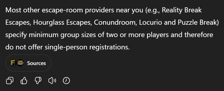 ChatGPT chat transcript excerpt:

Most other escape‑room providers near you (e.g., Reality Break Escapes, Hourglass Escapes, Conundroom, Locurio and Puzzle Break) specify minimum group sizes of two or more players and therefore do not offer single‑person registrations.