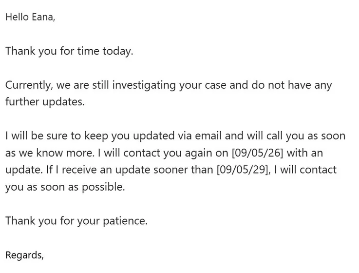 Hello Eana,  


Thank you for time today.

 

Currently, we are still investigating your case and do not have any further updates.

 

I will be sure to keep you updated via email and will call you as soon as we know more. I will contact you again on [09/05/26] with an update. If I receive an update sooner than [09/05/29], I will contact you as soon as possible. 

 

Thank you for your patience.
 

Regards,