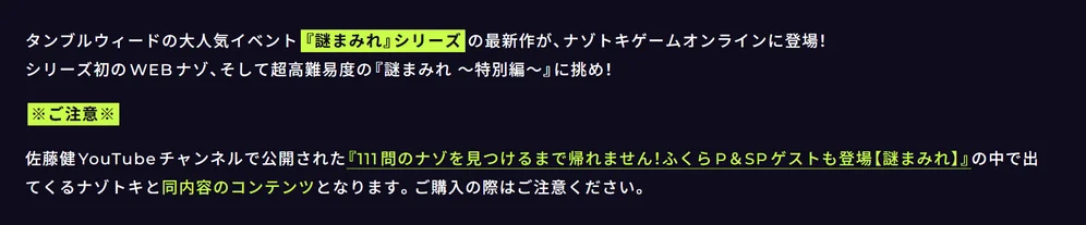 
タンブルウィードの大人気イベント『謎まみれ』シリーズの最新作が、ナゾトキゲームオンラインに登場！
シリーズ初のWEBナゾ、そして超高難易度の『謎まみれ ～特別編～』に挑め！

※ご注意※

佐藤健YouTubeチャンネルで公開された『 111問のナゾを見つけるまで帰れません！ふくらP＆SPゲストも登場【謎まみれ】』の中で出てくるナゾトキと同内容のコンテンツとなります。ご購入の際はご注意ください。 