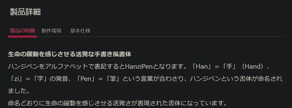 製品の特徴

生命の躍動を感じさせる活発な手書き風書体
ハンジペンをアルファベットで表記するとHanziPenとなります。「Han」＝「手」（Hand）、「zi」＝「字」の発音、「Pen」＝「筆」という言葉が合わさり、ハンジペンという書体が命名されました。
命名どおりに生命の躍動を感じさせる活発さが表現された書体になっています。