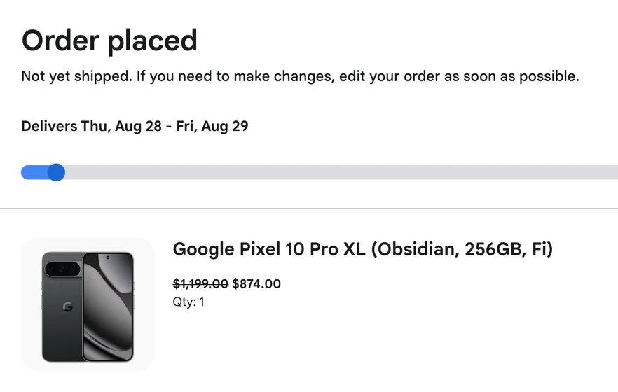 Order placed

Not yet shipped. If you need to make changes, edit your order as soon as possible.

Delivers Thu, Aug 28 - Fri, Aug 29

Google Pixel 10 Pro XL (Obsidian, 256GB, Fi)
$1,199.00 (strikethrough)
$874.00
Qty: 1