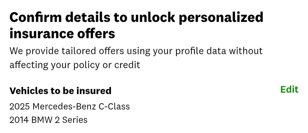 Confirm details to unlock personalized insurance offers

We provide tailored offers using your profile data without affecting your policy or credit

Vehicles to be insured [Edit]

2025 Mercedes-Benz C-Class
2014 BMW 2 Series
