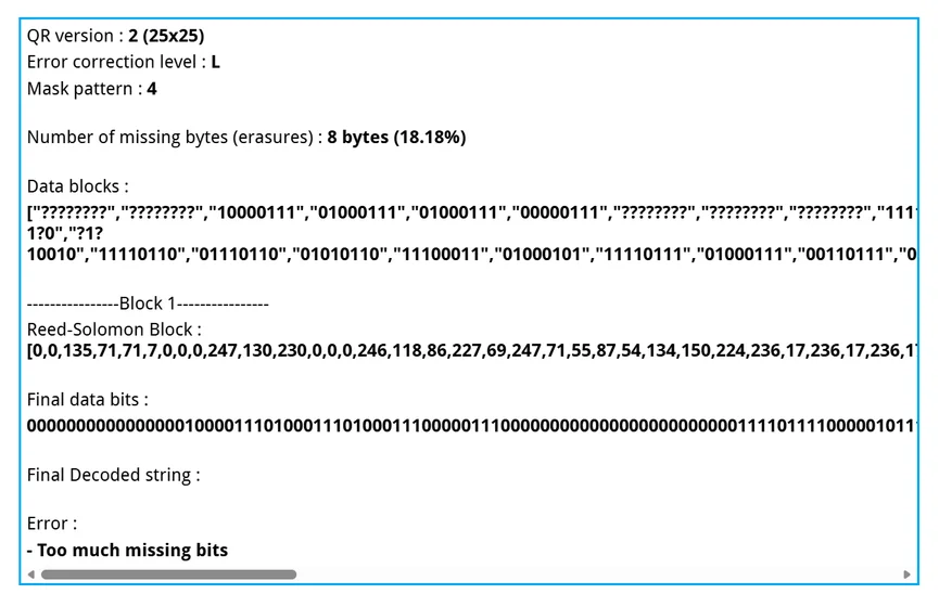 QR version : 2 (25x25)
Error correction level : L
Mask pattern : 4
Number of missing bytes (erasures) : 8 bytes (18.18%)
Data blocks :
["????????","????????","10000111","01000111","01000111","00000111","????????","????????","????????","11110111","10000010","11100110","0011????","?????1?0","?1?10010","11110110","01110110","01010110","11100011","01000101","11110111","01000111","00110111","01010111","00110110","10000110","10010110","11100000","11101100","00010001","11101100","00010001","11101100",…